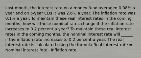 Last​ month, the interest rate on a money fund averaged​ 0.08% a year and on​ 5-year CDs it was​ 2.6% a year. The inflation rate was​ 0.1% a year. To maintain these real interest rates in the coming​ months, how will these nominal rates change if the inflation rate increases to 0.2 percent a​ year? To maintain these real interest rates in the coming​ months, the nominal interest rate will​ ______ if the inflation rate increases to 0.2 percent a year. The real interest rate is calculated using the formula Real interest rate​ = Nominal interest rate−Inflation rate.