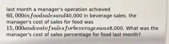 last month a manager's operation achieved 60,000 in food sales and40,000 in beverage sales. the manager's cost of sales for food was 15,000 and cost of sales for beverages was8,000. What was the manager's cost of sales percentage for food last month?