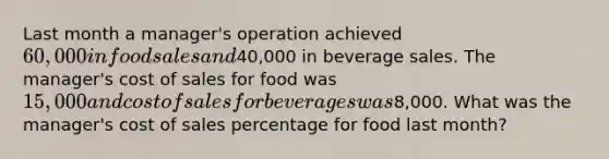 Last month a manager's operation achieved 60,000 in food sales and40,000 in beverage sales. The manager's cost of sales for food was 15,000 and cost of sales for beverages was8,000. What was the manager's cost of sales percentage for food last month?