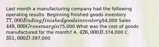 Last month a manufacturing company had the following operating results: Beginning finished goods inventory 77,000 Ending finished goods inventory54,000 Sales 449,000 Gross margin75,000 What was the cost of goods manufactured for the month? A. 426,000 B.374,000 C. 351,000 D.397,000