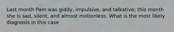 Last month Pam was giddy, impulsive, and talkative; this month she is sad, silent, and almost motionless. What is the most likely diagnosis in this case