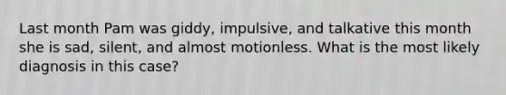 Last month Pam was giddy, impulsive, and talkative this month she is sad, silent, and almost motionless. What is the most likely diagnosis in this case?