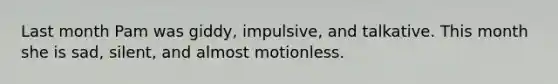 Last month Pam was giddy, impulsive, and talkative. This month she is sad, silent, and almost motionless.