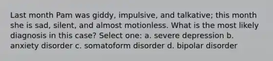 Last month Pam was giddy, impulsive, and talkative; this month she is sad, silent, and almost motionless. What is the most likely diagnosis in this case? Select one: a. severe depression b. anxiety disorder c. somatoform disorder d. bipolar disorder