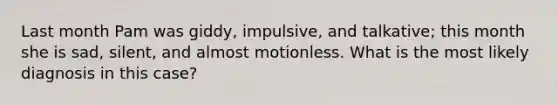 Last month Pam was giddy, impulsive, and talkative; this month she is sad, silent, and almost motionless. What is the most likely diagnosis in this case?