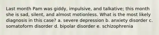 Last month Pam was giddy, impulsive, and talkative; this month she is sad, silent, and almost motionless. What is the most likely diagnosis in this case? a. severe depression b. anxiety disorder c. somatoform disorder d. bipolar disorder e. schizophrenia