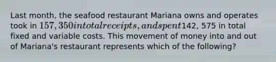 Last month, the seafood restaurant Mariana owns and operates took in 157,350 in total receipts, and spent142, 575 in total fixed and variable costs. This movement of money into and out of Mariana's restaurant represents which of the following?