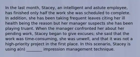 In the last month, Stacey, an intelligent and astute employee, has finished only half the work she was scheduled to complete. In addition, she has been taking frequent leaves citing her ill health being the reason but her manager suspects she has been playing truant. When the manager confronted her about her pending work, Stacey began to give excuses; she said that the work was time-consuming, she was unwell, and that it was not a high-priority project in the first place. In this scenario, Stacey is using a(n) ________ impression management technique.