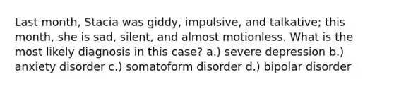 Last month, Stacia was giddy, impulsive, and talkative; this month, she is sad, silent, and almost motionless. What is the most likely diagnosis in this case? a.) severe depression b.) anxiety disorder c.) somatoform disorder d.) bipolar disorder