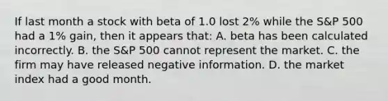 If last month a stock with beta of 1.0 lost 2% while the S&P 500 had a 1% gain, then it appears that: A. beta has been calculated incorrectly. B. the S&P 500 cannot represent the market. C. the firm may have released negative information. D. the market index had a good month.