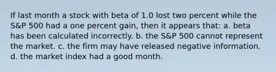 If last month a stock with beta of 1.0 lost two percent while the S&P 500 had a one percent gain, then it appears that: a. beta has been calculated incorrectly. b. the S&P 500 cannot represent the market. c. the firm may have released negative information. d. the market index had a good month.