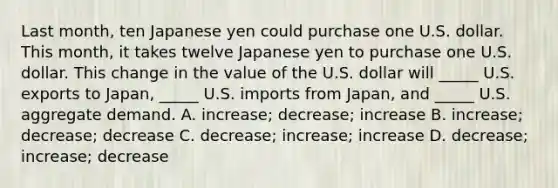 Last month, ten Japanese yen could purchase one U.S. dollar. This month, it takes twelve Japanese yen to purchase one U.S. dollar. This change in the value of the U.S. dollar will _____ U.S. exports to Japan, _____ U.S. imports from Japan, and _____ U.S. aggregate demand. A. increase; decrease; increase B. increase; decrease; decrease C. decrease; increase; increase D. decrease; increase; decrease