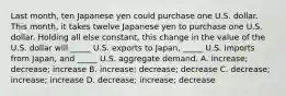 Last month, ten Japanese yen could purchase one U.S. dollar. This month, it takes twelve Japanese yen to purchase one U.S. dollar. Holding all else constant, this change in the value of the U.S. dollar will _____ U.S. exports to Japan, _____ U.S. imports from Japan, and _____ U.S. aggregate demand. A. increase; decrease; increase B. increase; decrease; decrease C. decrease; increase; increase D. decrease; increase; decrease