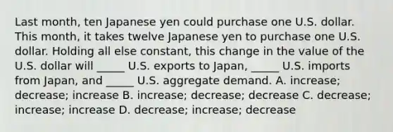 Last month, ten Japanese yen could purchase one U.S. dollar. This month, it takes twelve Japanese yen to purchase one U.S. dollar. Holding all else constant, this change in the value of the U.S. dollar will _____ U.S. exports to Japan, _____ U.S. imports from Japan, and _____ U.S. aggregate demand. A. increase; decrease; increase B. increase; decrease; decrease C. decrease; increase; increase D. decrease; increase; decrease