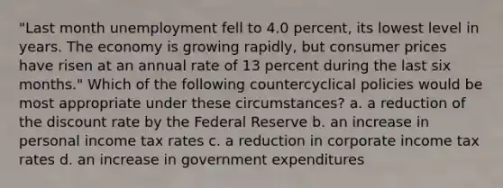 "Last month unemployment fell to 4.0 percent, its lowest level in years. The economy is growing rapidly, but consumer prices have risen at an annual rate of 13 percent during the last six months." Which of the following countercyclical policies would be most appropriate under these circumstances? a. a reduction of the discount rate by the Federal Reserve b. an increase in personal income tax rates c. a reduction in corporate income tax rates d. an increase in government expenditures