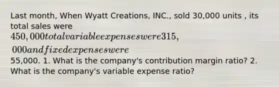 Last month, When Wyatt Creations, INC., sold 30,000 units , its total sales were 450,000 total variable expenses were 315,000 and fixed expenses were55,000. 1. What is the company's contribution margin ratio? 2. What is the company's variable expense ratio?