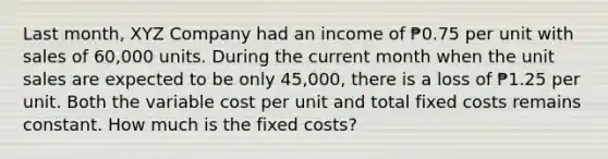 Last month, XYZ Company had an income of ₱0.75 per unit with sales of 60,000 units. During the current month when the unit sales are expected to be only 45,000, there is a loss of ₱1.25 per unit. Both the variable cost per unit and total fixed costs remains constant. How much is the fixed costs?