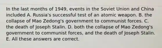 In the last months of 1949, events in the Soviet Union and China included A. Russia's successful test of an atomic weapon. B. the collapse of Mao Zedong's government to communist forces. C. the death of Joseph Stalin. D. both the collapse of Mao Zedong's government to communist forces, and the death of Joseph Stalin. E. All these answers are correct.