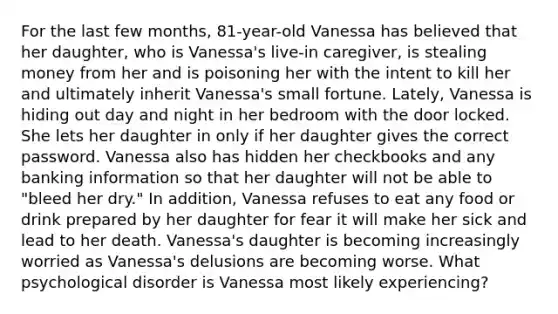 For the last few months, 81-year-old Vanessa has believed that her daughter, who is Vanessa's live-in caregiver, is stealing money from her and is poisoning her with the intent to kill her and ultimately inherit Vanessa's small fortune. Lately, Vanessa is hiding out day and night in her bedroom with the door locked. She lets her daughter in only if her daughter gives the correct password. Vanessa also has hidden her checkbooks and any banking information so that her daughter will not be able to "bleed her dry." In addition, Vanessa refuses to eat any food or drink prepared by her daughter for fear it will make her sick and lead to her death. Vanessa's daughter is becoming increasingly worried as Vanessa's delusions are becoming worse. What psychological disorder is Vanessa most likely experiencing?