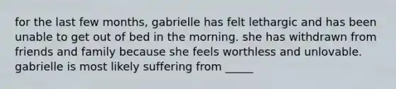 for the last few months, gabrielle has felt lethargic and has been unable to get out of bed in the morning. she has withdrawn from friends and family because she feels worthless and unlovable. gabrielle is most likely suffering from _____