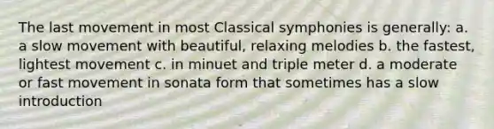 The last movement in most Classical symphonies is generally: a. a slow movement with beautiful, relaxing melodies b. the fastest, lightest movement c. in minuet and triple meter d. a moderate or fast movement in sonata form that sometimes has a slow introduction