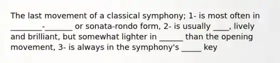 The last movement of a classical symphony; 1- is most often in ________-_______ or sonata-rondo form, 2- is usually ____, lively and brilliant, but somewhat lighter in ______ than the opening movement, 3- is always in the symphony's _____ key