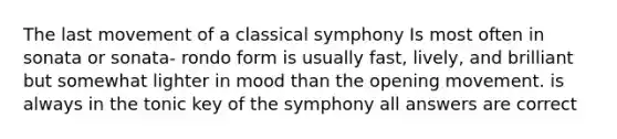 The last movement of a classical symphony Is most often in sonata or sonata- rondo form is usually fast, lively, and brilliant but somewhat lighter in mood than the opening movement. is always in the tonic key of the symphony all answers are correct