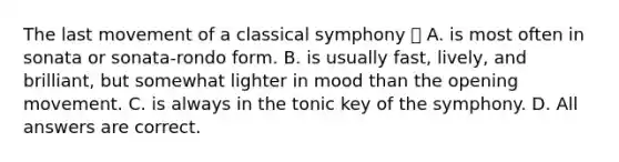 The last movement of a classical symphony  A. is most often in sonata or sonata-rondo form. B. is usually fast, lively, and brilliant, but somewhat lighter in mood than the opening movement. C. is always in the tonic key of the symphony. D. All answers are correct.