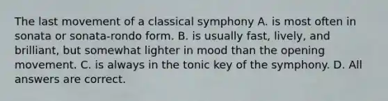 The last movement of a classical symphony A. is most often in sonata or sonata-rondo form. B. is usually fast, lively, and brilliant, but somewhat lighter in mood than the opening movement. C. is always in the tonic key of the symphony. D. All answers are correct.