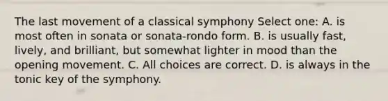 The last movement of a classical symphony Select one: A. is most often in sonata or sonata-rondo form. B. is usually fast, lively, and brilliant, but somewhat lighter in mood than the opening movement. C. All choices are correct. D. is always in the tonic key of the symphony.