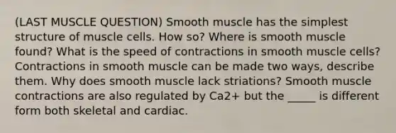 (LAST MUSCLE QUESTION) Smooth muscle has the simplest structure of muscle cells. How so? Where is smooth muscle found? What is the speed of contractions in smooth muscle cells? Contractions in smooth muscle can be made two ways, describe them. Why does smooth muscle lack striations? Smooth muscle contractions are also regulated by Ca2+ but the _____ is different form both skeletal and cardiac.