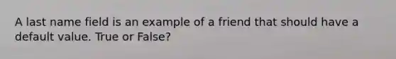 A last name field is an example of a friend that should have a default value. True or False?