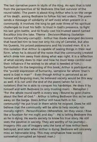 The last narrative poem in Idylls of the King. An epic that is told from the perspective of Sir Bedivere (the last survivor of the round table). The poem is about King Arthur who is on the verge of his death, asking Bedivere to follow his last orders. The poem sends a message of solidarity of self even when present in a community. It involves the king to get over three of his spiritual challenges to trust his faith: to trust in God's presence, to fight his last grim battle, and to finally cast his trusted sword named Excalibur into the lake. Theme - Decision-Making (Isolation-honest VS Society-corrupt)) - Arthur has made wronged decisions that have led him to lose not only his city of Camelot, but also his Queens, his prized possessions and his trusted men. It is in this isolation that Arthur is capable of seeing things in their real form, when he is devoid of the noise that the community created which drew him away from doing what was right. It is a reflection of what society does to man and how he must keep control over their influence if he wishes to do what is needed of him.) - Symbolism (In the beginning of this book, Arthur is portrayed as the "purest expression of humanity, someone for whom 'man's word is God in man'" - Even though Arthur is perceived as an honest and forgiving man, he believed society would be this way as well. It is not until the end of the poem (when he is in isolation) that he is able to conquer his hardships. He does it by himself and with Bedivere (is only trusting man). - Metaphor (· "For the whole round earth is every way / Bound by gold chains about the feet of God." - Arthur is telling Bedivere this as he sails away on the barge. Does Arthur still have faith in his community? He put trust in them while he reigned. Does he still believe that the community will be able to help society run morally right?) - Personification (Wherefore, let they voice / Rise like a fountain for me night and day." - He is telling Bedivere this as he is dying. He wants society to know his true story. He still sees the positive in society. They are worthy of his journey.) - Imagery (His use of imagery sets the tone of how Arthur feels betrayed, and later when Arthur is dying. Bedivere will sincerely miss an honorable king. This may emphasize how society somewhat corrupted an honest man.)