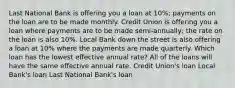 Last National Bank is offering you a loan at 10%; payments on the loan are to be made monthly. Credit Union is offering you a loan where payments are to be made semi-annually; the rate on the loan is also 10%. Local Bank down the street is also offering a loan at 10% where the payments are made quarterly. Which loan has the lowest effective annual rate? All of the loans will have the same effective annual rate. Credit Union's loan Local Bank's loan Last National Bank's loan