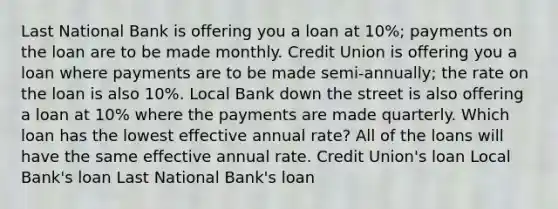 Last National Bank is offering you a loan at 10%; payments on the loan are to be made monthly. Credit Union is offering you a loan where payments are to be made semi-annually; the rate on the loan is also 10%. Local Bank down the street is also offering a loan at 10% where the payments are made quarterly. Which loan has the lowest effective annual rate? All of the loans will have the same effective annual rate. Credit Union's loan Local Bank's loan Last National Bank's loan