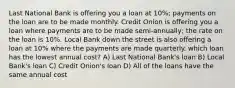 Last National Bank is offering you a loan at 10%; payments on the loan are to be made monthly. Credit Onion is offering you a loan where payments are to be made semi-annually; the rate on the loan is 10%. Local Bank down the street is also offering a loan at 10% where the payments are made quarterly. which loan has the lowest annual cost? A) Last National Bank's loan B) Local Bank's loan C) Credit Onion's loan D) All of the loans have the same annual cost