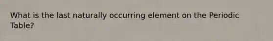 What is the last naturally occurring element on the Periodic Table?