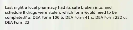 Last night a local pharmacy had its safe broken into, and schedule II drugs were stolen. which form would need to be completed? a. DEA Form 106 b. DEA Form 41 c. DEA Form 222 d. DEA Form 22