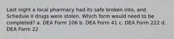 Last night a local pharmacy had its safe broken into, and Schedule II drugs were stolen. Which form would need to be completed? a. DEA Form 106 b. DEA Form 41 c. DEA Form 222 d. DEA Form 22