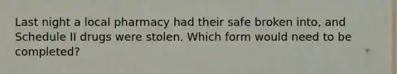 Last night a local pharmacy had their safe broken into, and Schedule II drugs were stolen. Which form would need to be completed?