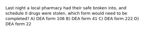 Last night a local pharmacy had their safe broken into, and schedule II drugs were stolen, which form would need to be completed? A) DEA form 106 B) DEA form 41 C) DEA form 222 D) DEA form 22