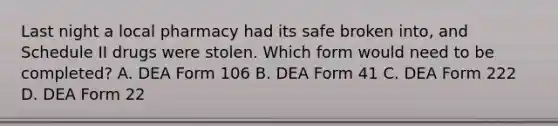 Last night a local pharmacy had its safe broken into, and Schedule II drugs were stolen. Which form would need to be completed? A. DEA Form 106 B. DEA Form 41 C. DEA Form 222 D. DEA Form 22