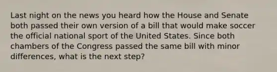 Last night on the news you heard how the House and Senate both passed their own version of a bill that would make soccer the official national sport of the United States. Since both chambers of the Congress passed the same bill with minor differences, what is the next step?