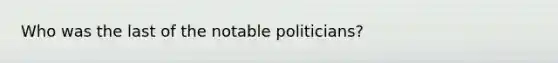 Who was the last of the notable politicians?