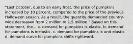 "Last October, due to an early frost, the price of pumpkins increased by 10 percent, compared to the price of the previous Halloween season. As a result, the quantity demanded country-wide decreased from 2 million to 1.5 million." Based on this statement, the... a. demand for pumpkins is elastic. b. demand for pumpkins is inelastic. c. demand for pumpkins is unit elastic. d. demand curve for pumpkins shifts rightward.