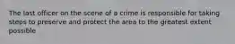 The last officer on the scene of a crime is responsible for taking steps to preserve and protect the area to the greatest extent possible