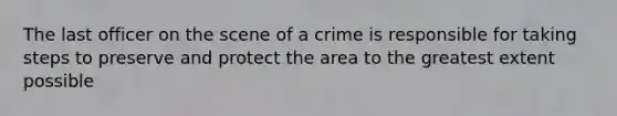 The last officer on the scene of a crime is responsible for taking steps to preserve and protect the area to the greatest extent possible