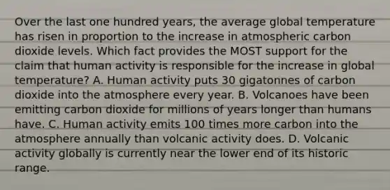 Over the last one hundred years, the average global temperature has risen in proportion to the increase in atmospheric carbon dioxide levels. Which fact provides the MOST support for the claim that human activity is responsible for the increase in global temperature? A. Human activity puts 30 gigatonnes of carbon dioxide into the atmosphere every year. B. Volcanoes have been emitting carbon dioxide for millions of years longer than humans have. C. Human activity emits 100 times more carbon into the atmosphere annually than volcanic activity does. D. Volcanic activity globally is currently near the lower end of its historic range.