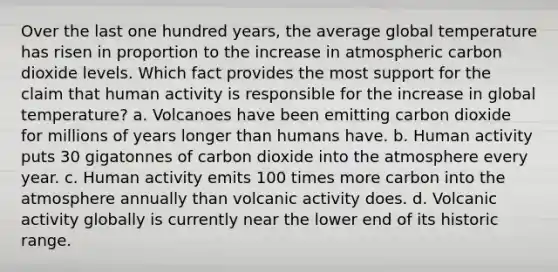 Over the last one hundred years, the average global temperature has risen in proportion to the increase in atmospheric carbon dioxide levels. Which fact provides the most support for the claim that human activity is responsible for the increase in global temperature? a. Volcanoes have been emitting carbon dioxide for millions of years longer than humans have. b. Human activity puts 30 gigatonnes of carbon dioxide into the atmosphere every year. c. Human activity emits 100 times more carbon into the atmosphere annually than volcanic activity does. d. Volcanic activity globally is currently near the lower end of its historic range.