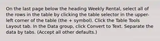 On the last page below the heading Weekly Rental, select all of the rows in the table by clicking the table selector in the upper-left corner of the table (the + symbol). Click the Table Tools Layout tab. In the Data group, click Convert to Text. Separate the data by tabs. (Accept all other defaults.)